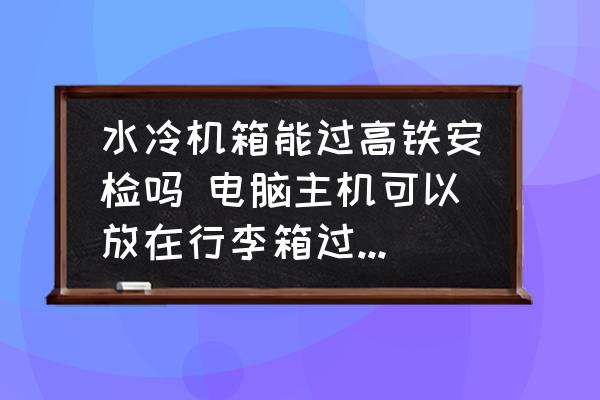 水冷机箱能过高铁安检吗 电脑主机可以放在行李箱过安检吗？